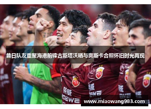 昔日队友重聚海港前锋古斯塔沃晒与奥斯卡合照怀旧时光再现